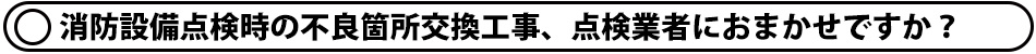 消防設備点検時の不良箇所交換工事、点検業者におまかせですか？
